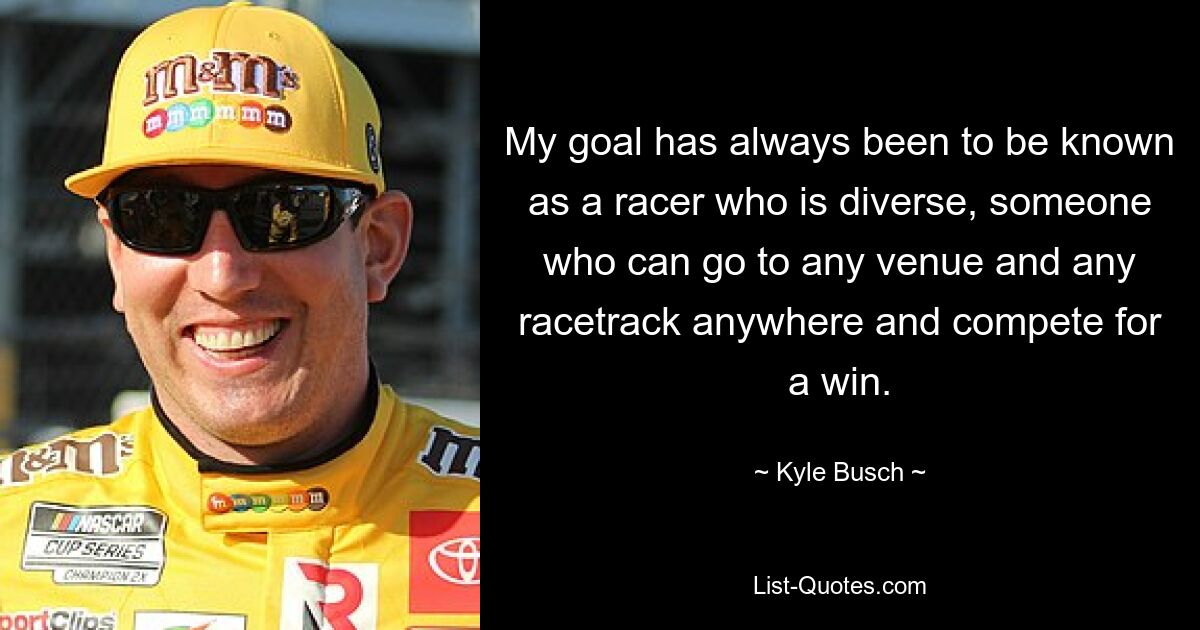 My goal has always been to be known as a racer who is diverse, someone who can go to any venue and any racetrack anywhere and compete for a win. — © Kyle Busch