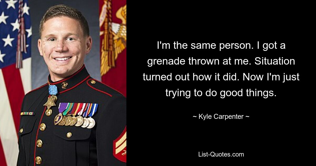 I'm the same person. I got a grenade thrown at me. Situation turned out how it did. Now I'm just trying to do good things. — © Kyle Carpenter