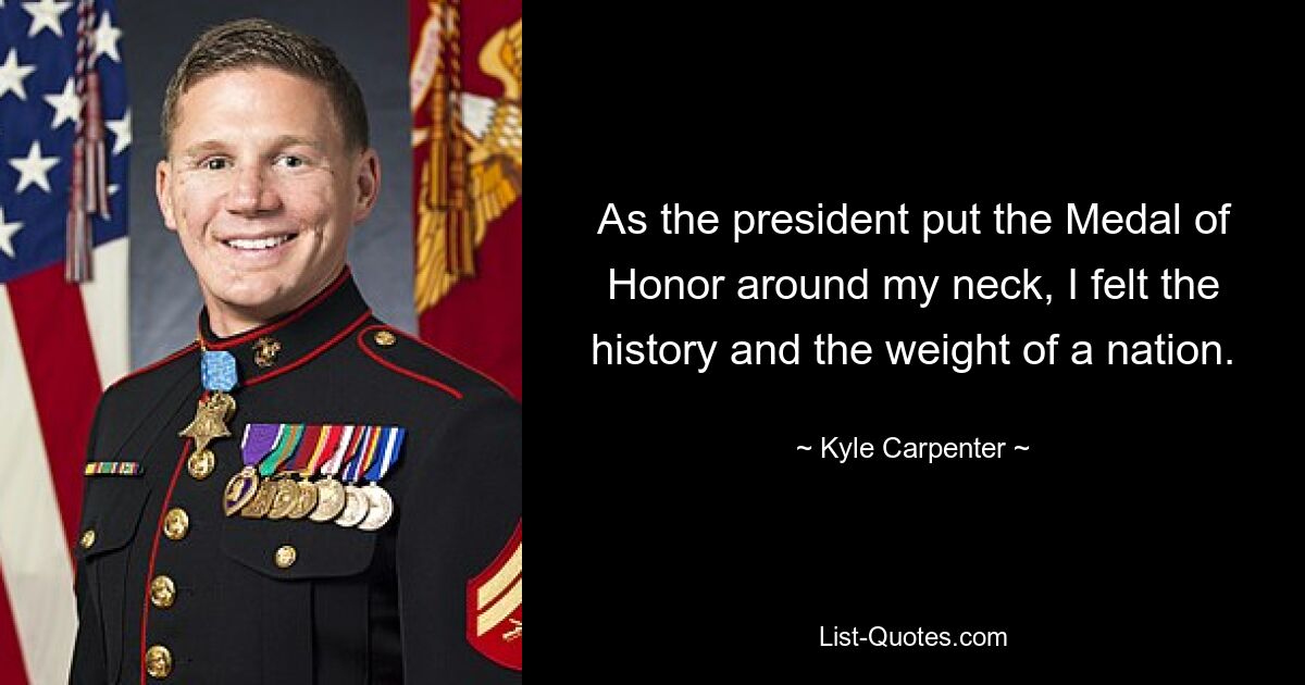 As the president put the Medal of Honor around my neck, I felt the history and the weight of a nation. — © Kyle Carpenter