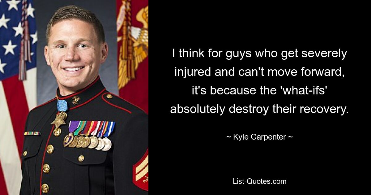 I think for guys who get severely injured and can't move forward, it's because the 'what-ifs' absolutely destroy their recovery. — © Kyle Carpenter