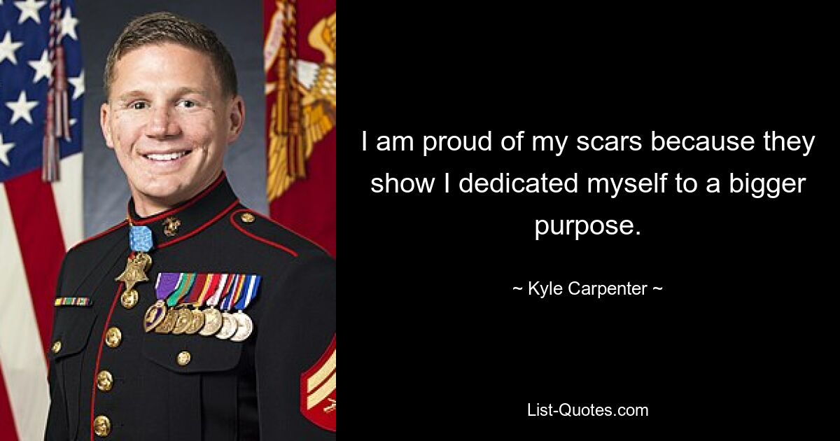 I am proud of my scars because they show I dedicated myself to a bigger purpose. — © Kyle Carpenter