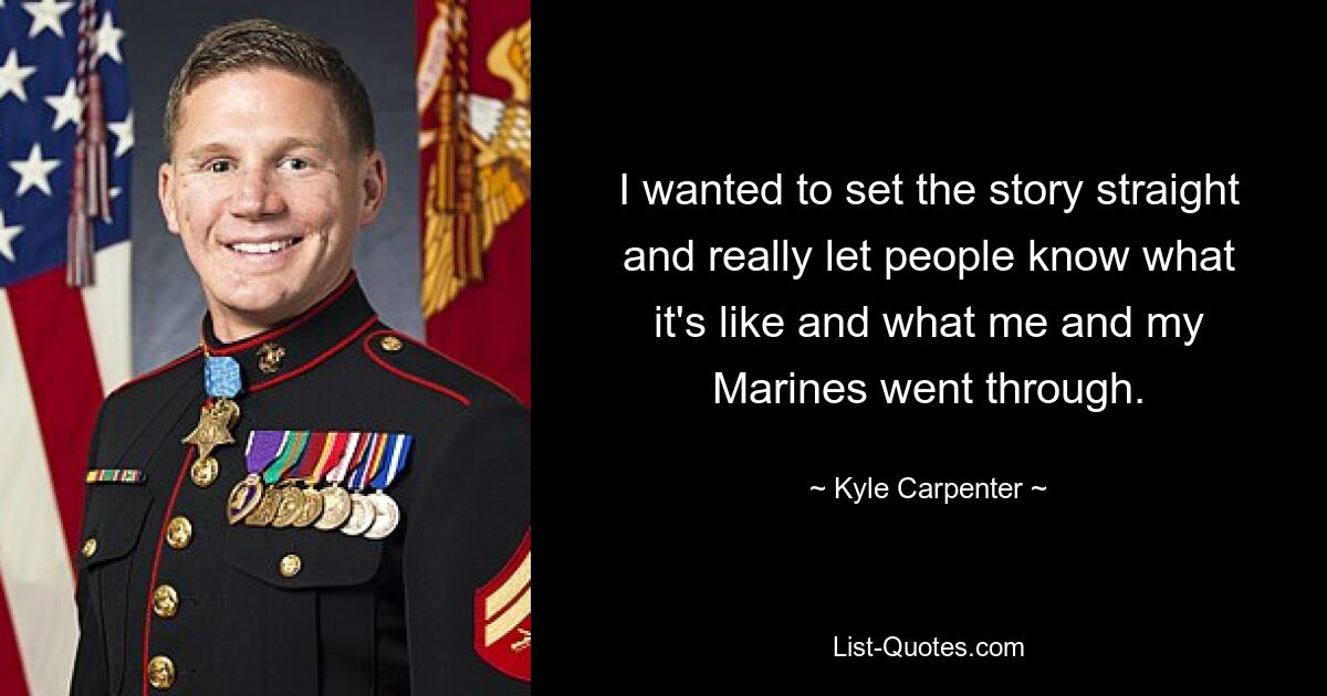 I wanted to set the story straight and really let people know what it's like and what me and my Marines went through. — © Kyle Carpenter