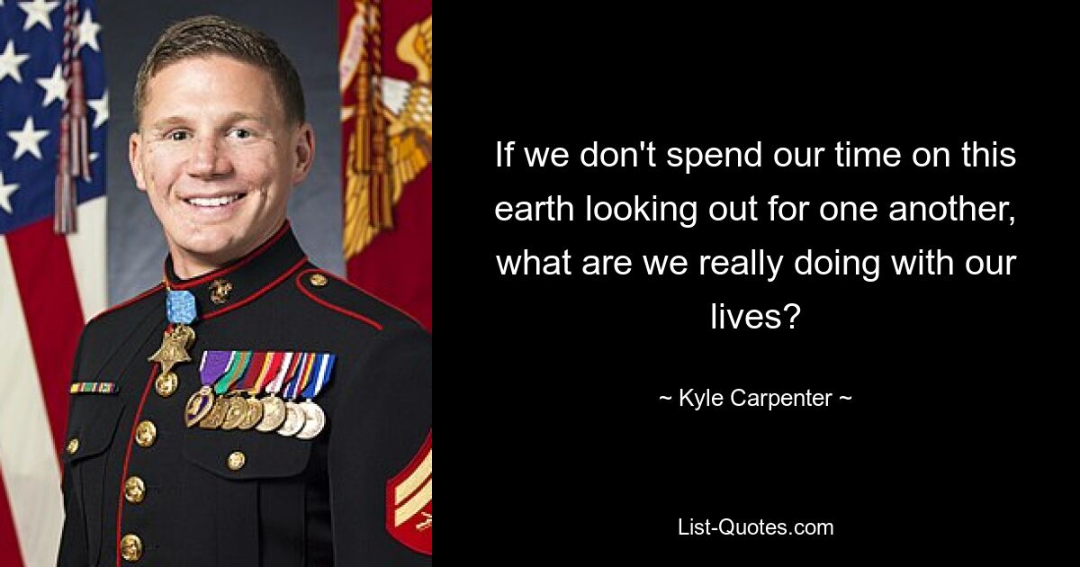 If we don't spend our time on this earth looking out for one another, what are we really doing with our lives? — © Kyle Carpenter