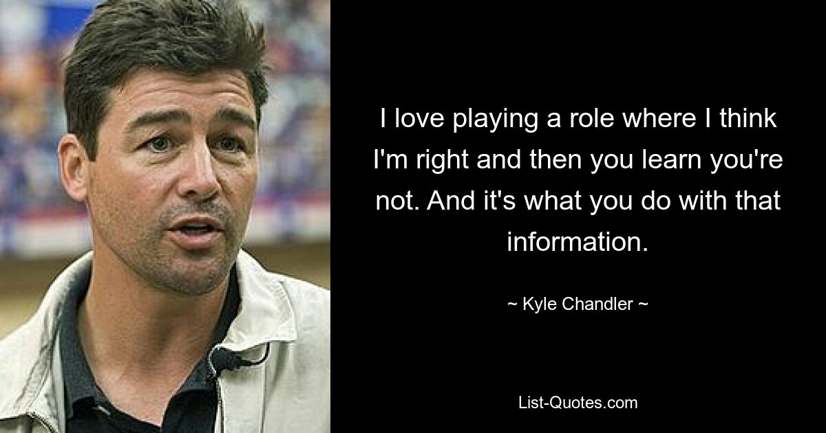 I love playing a role where I think I'm right and then you learn you're not. And it's what you do with that information. — © Kyle Chandler