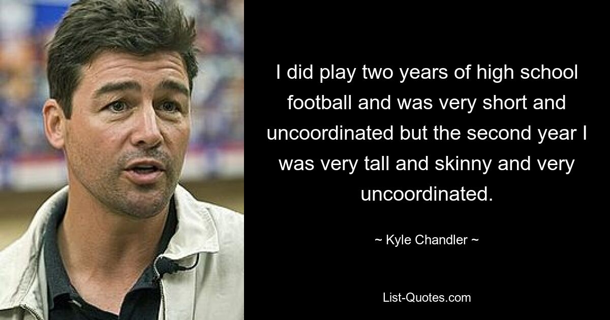 I did play two years of high school football and was very short and uncoordinated but the second year I was very tall and skinny and very uncoordinated. — © Kyle Chandler