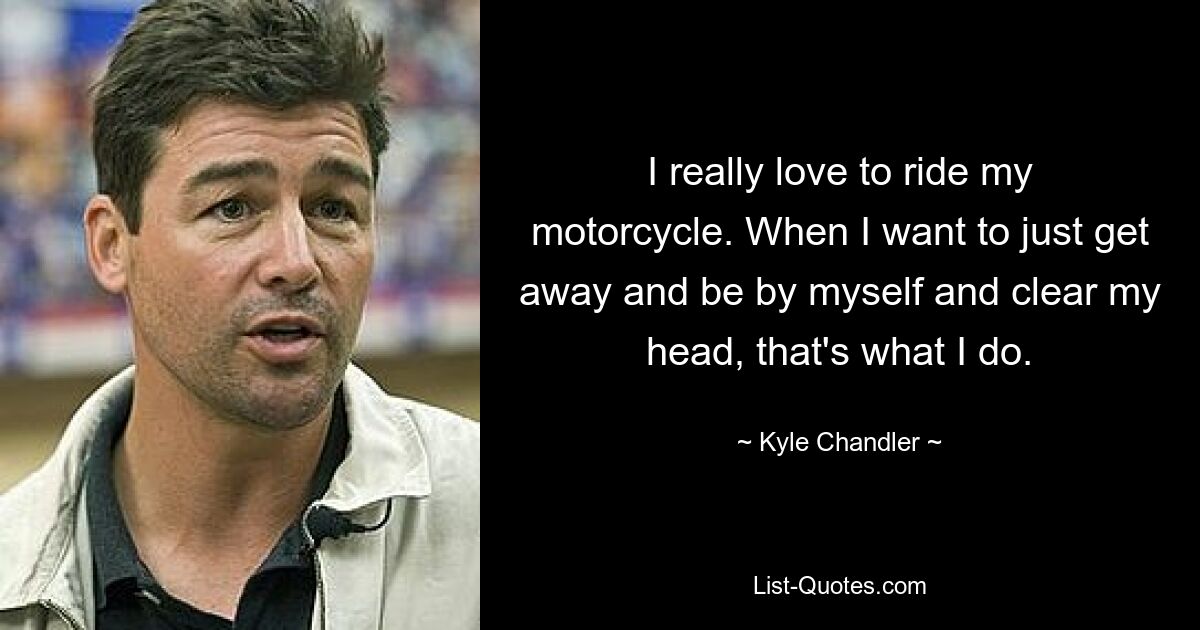 I really love to ride my motorcycle. When I want to just get away and be by myself and clear my head, that's what I do. — © Kyle Chandler