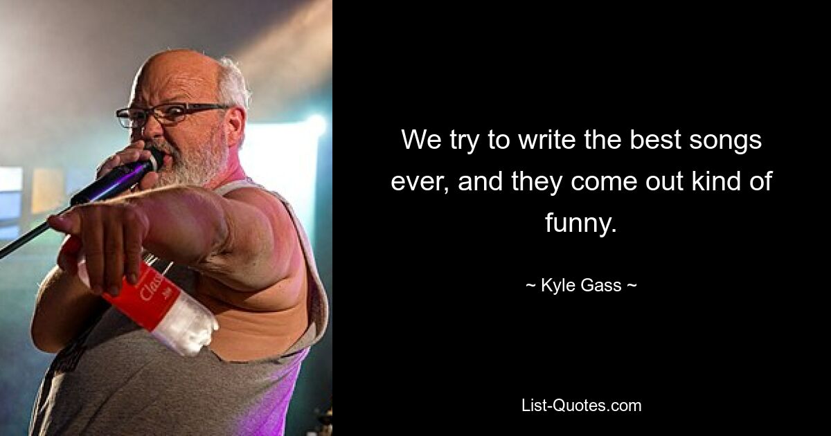 We try to write the best songs ever, and they come out kind of funny. — © Kyle Gass