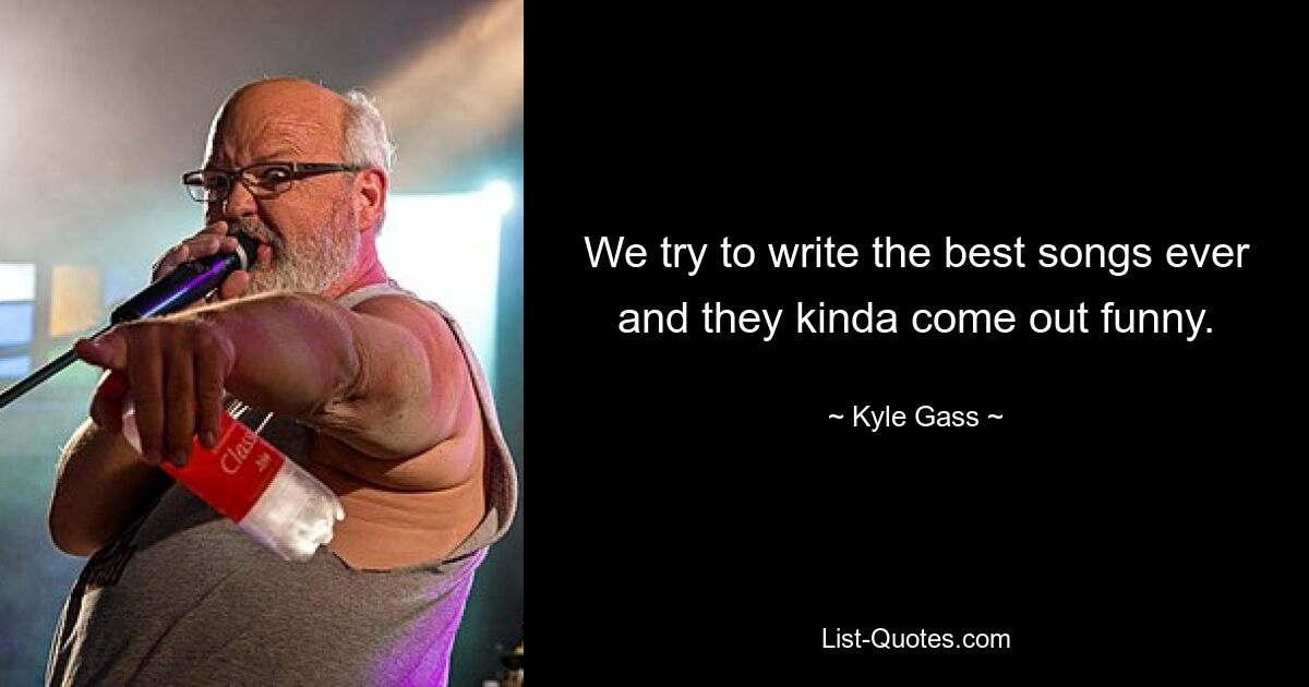 We try to write the best songs ever and they kinda come out funny. — © Kyle Gass