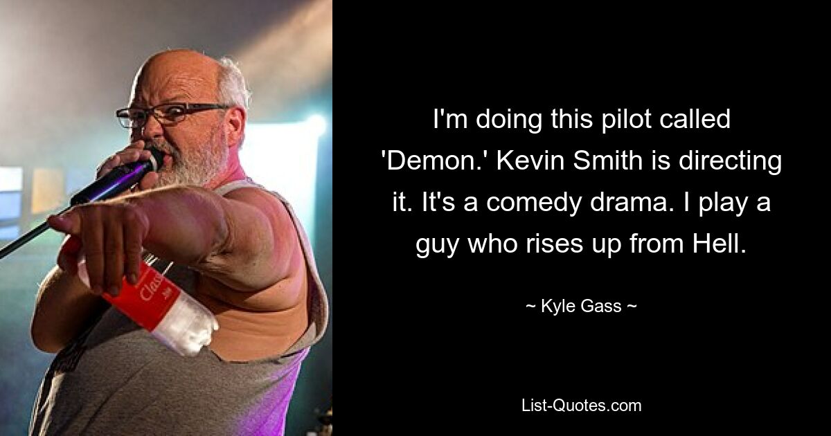 I'm doing this pilot called 'Demon.' Kevin Smith is directing it. It's a comedy drama. I play a guy who rises up from Hell. — © Kyle Gass