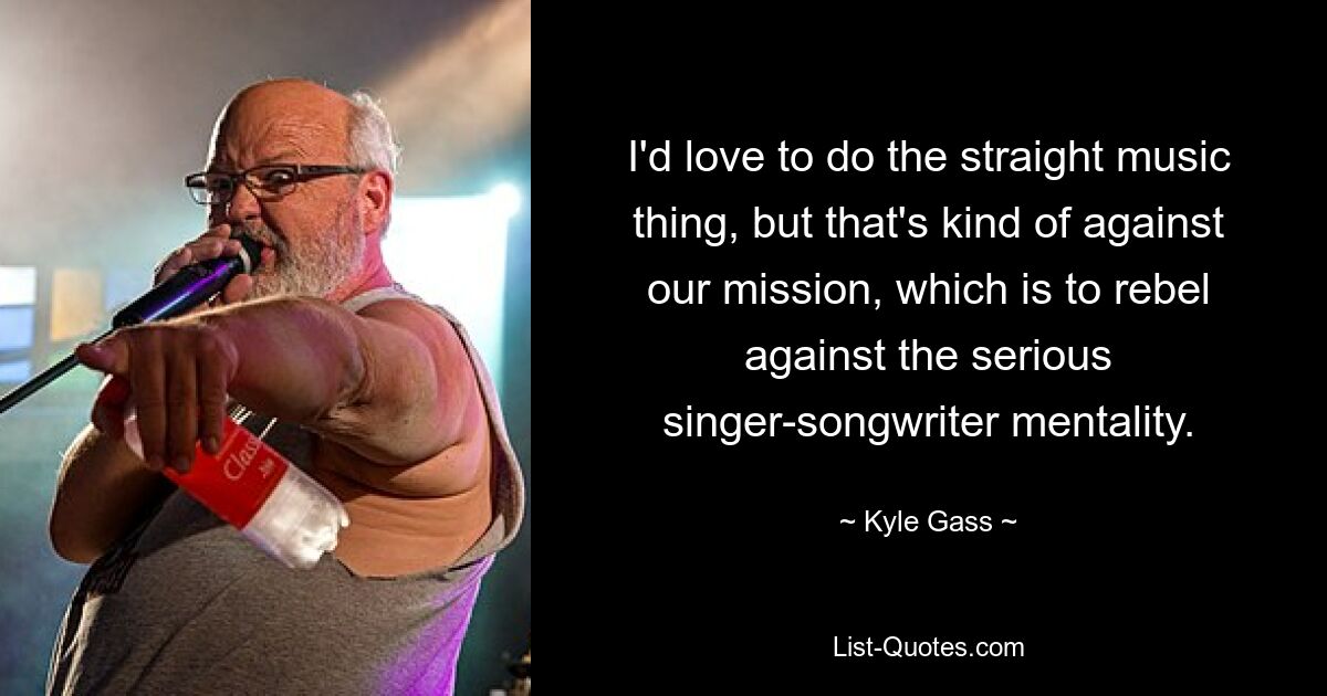 I'd love to do the straight music thing, but that's kind of against our mission, which is to rebel against the serious singer-songwriter mentality. — © Kyle Gass