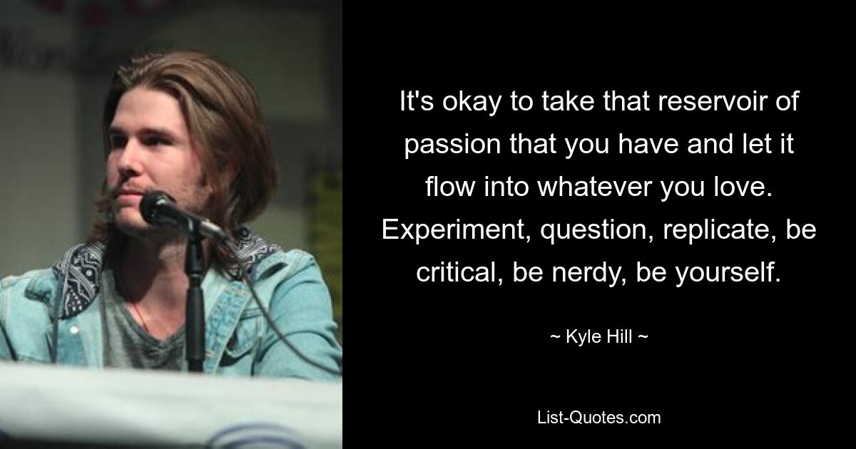 It's okay to take that reservoir of passion that you have and let it flow into whatever you love. Experiment, question, replicate, be critical, be nerdy, be yourself. — © Kyle Hill