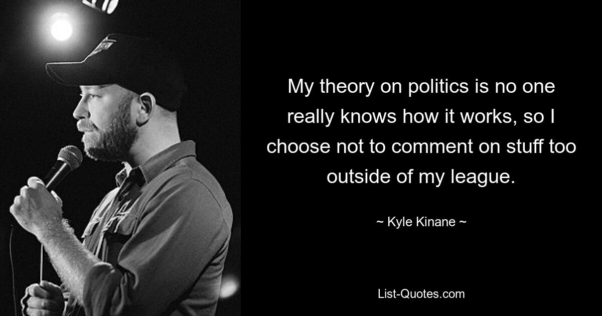 My theory on politics is no one really knows how it works, so I choose not to comment on stuff too outside of my league. — © Kyle Kinane