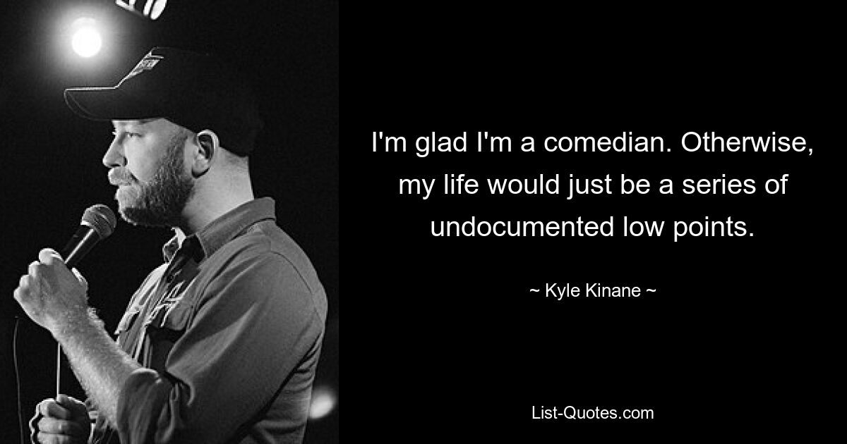 I'm glad I'm a comedian. Otherwise, my life would just be a series of undocumented low points. — © Kyle Kinane