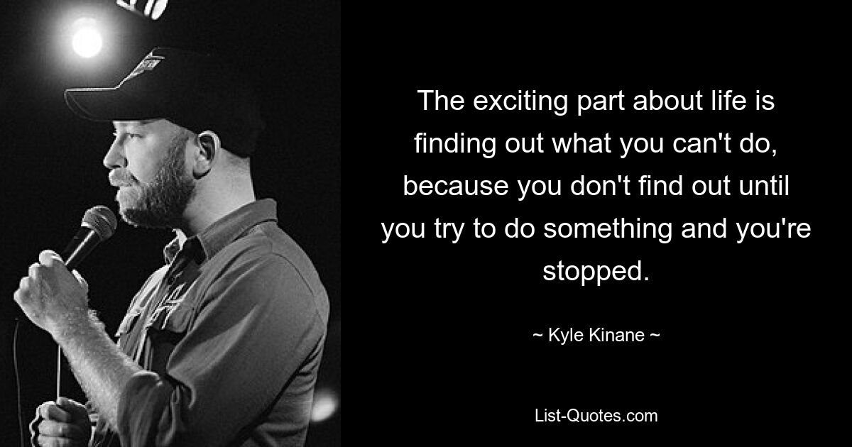 The exciting part about life is finding out what you can't do, because you don't find out until you try to do something and you're stopped. — © Kyle Kinane