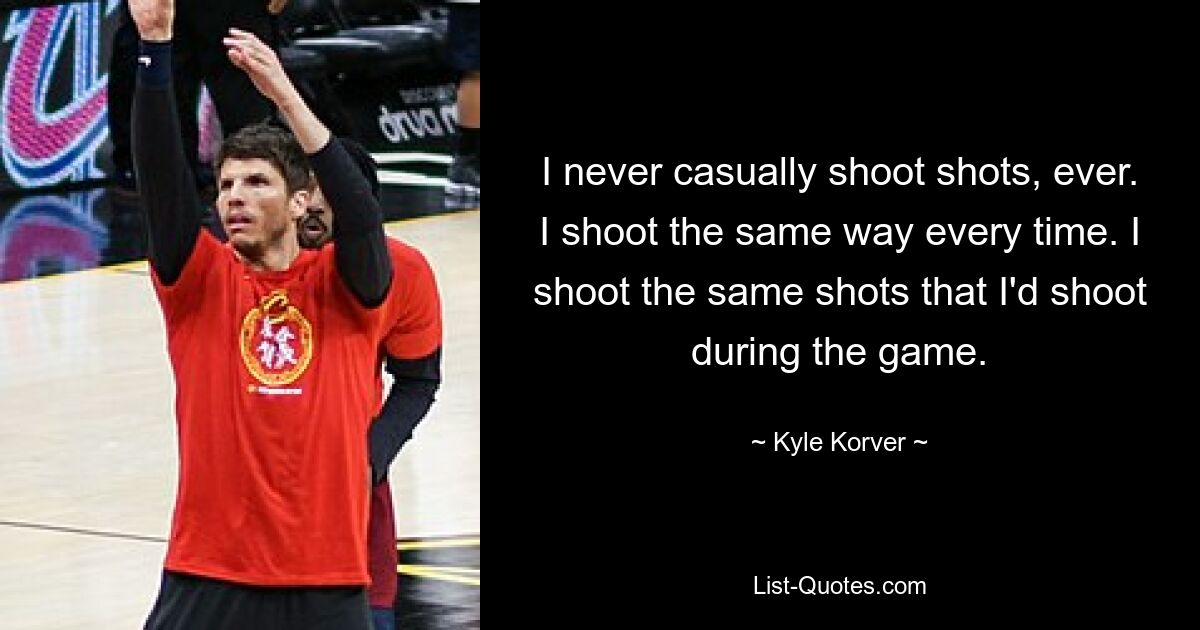 I never casually shoot shots, ever. I shoot the same way every time. I shoot the same shots that I'd shoot during the game. — © Kyle Korver