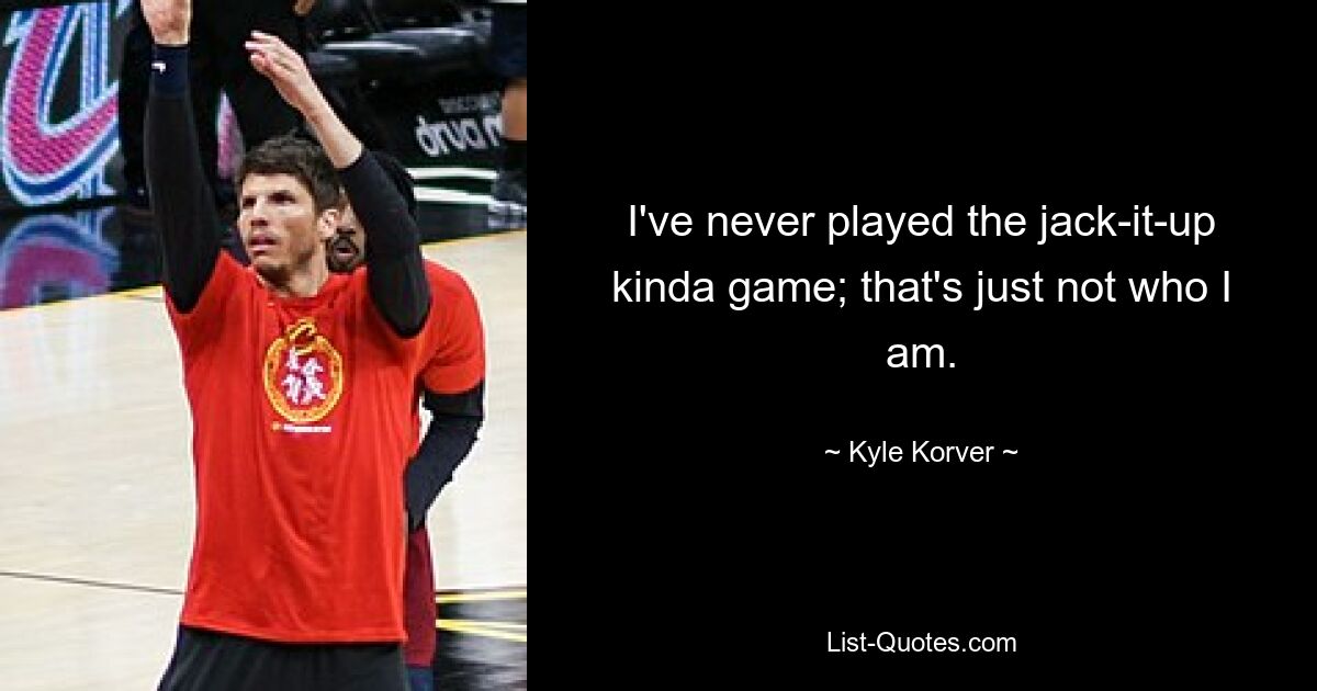 I've never played the jack-it-up kinda game; that's just not who I am. — © Kyle Korver