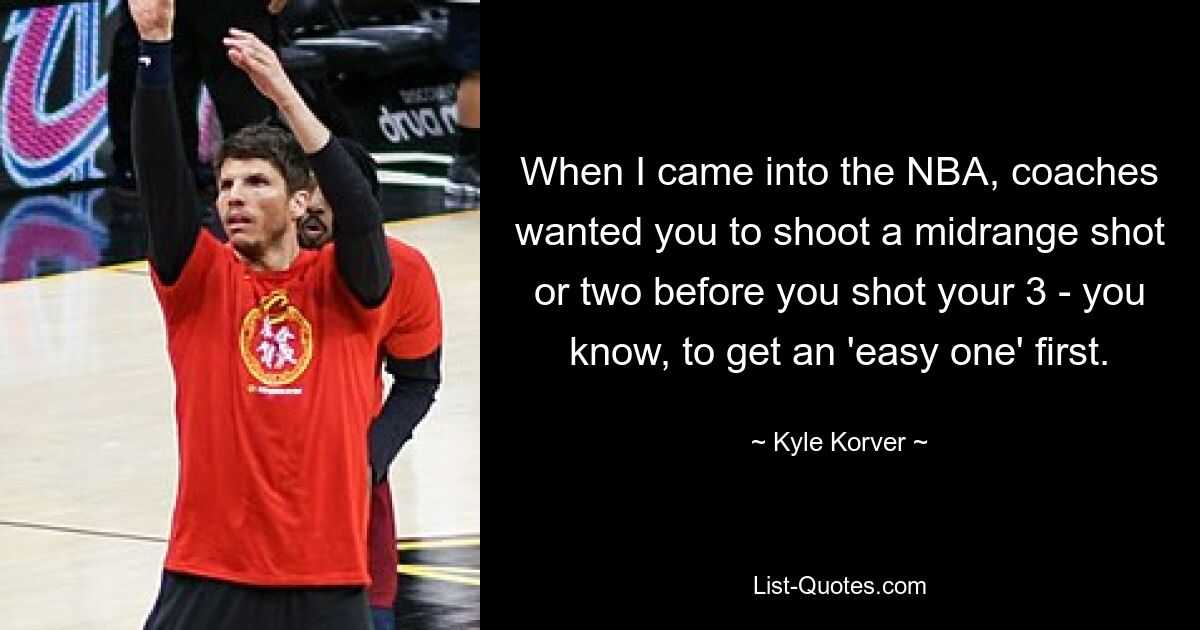 When I came into the NBA, coaches wanted you to shoot a midrange shot or two before you shot your 3 - you know, to get an 'easy one' first. — © Kyle Korver