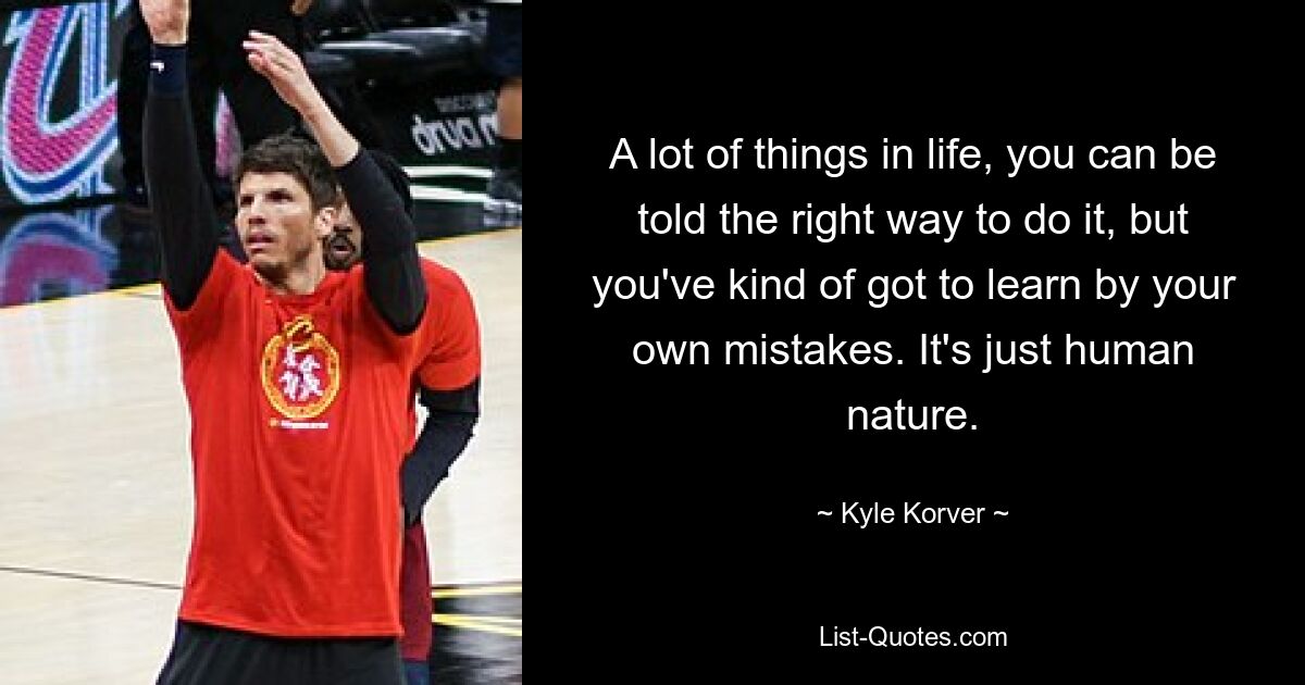 A lot of things in life, you can be told the right way to do it, but you've kind of got to learn by your own mistakes. It's just human nature. — © Kyle Korver