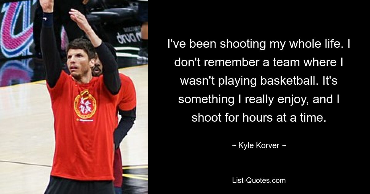 I've been shooting my whole life. I don't remember a team where I wasn't playing basketball. It's something I really enjoy, and I shoot for hours at a time. — © Kyle Korver