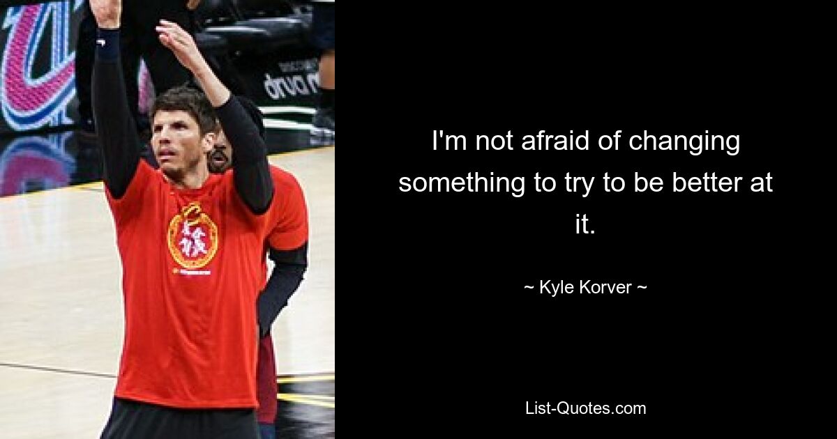 I'm not afraid of changing something to try to be better at it. — © Kyle Korver