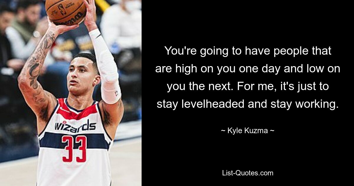 You're going to have people that are high on you one day and low on you the next. For me, it's just to stay levelheaded and stay working. — © Kyle Kuzma