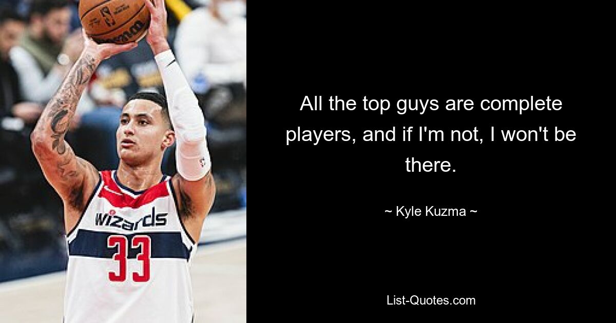 All the top guys are complete players, and if I'm not, I won't be there. — © Kyle Kuzma