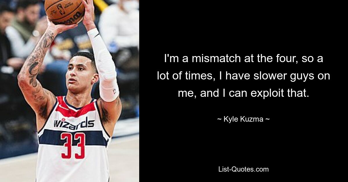 I'm a mismatch at the four, so a lot of times, I have slower guys on me, and I can exploit that. — © Kyle Kuzma