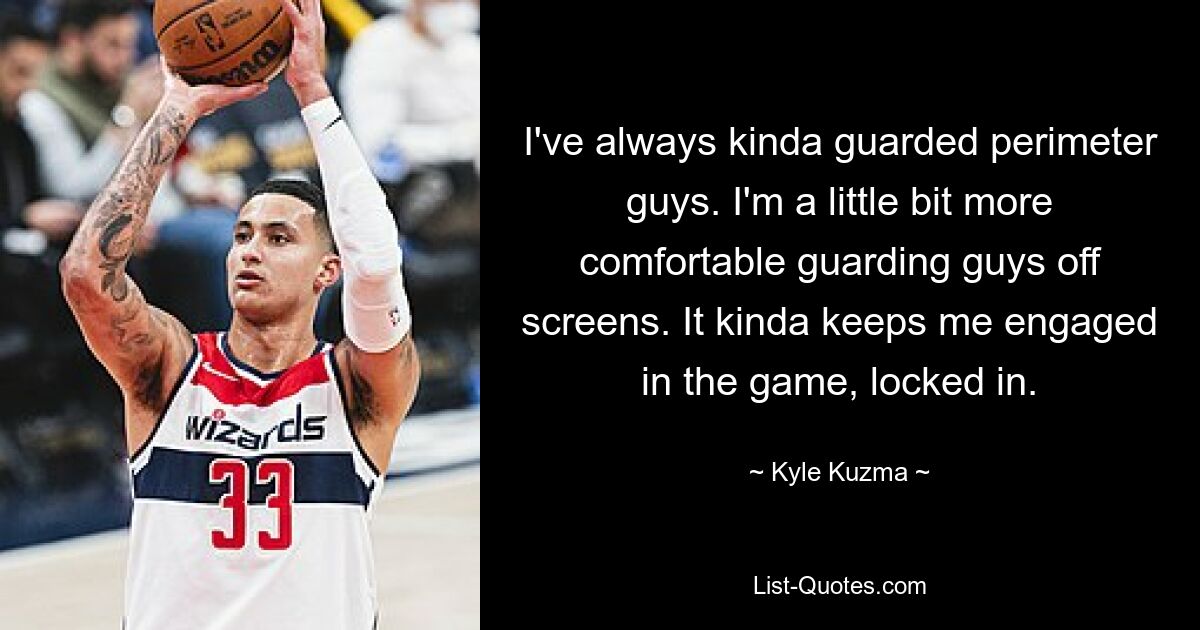 I've always kinda guarded perimeter guys. I'm a little bit more comfortable guarding guys off screens. It kinda keeps me engaged in the game, locked in. — © Kyle Kuzma