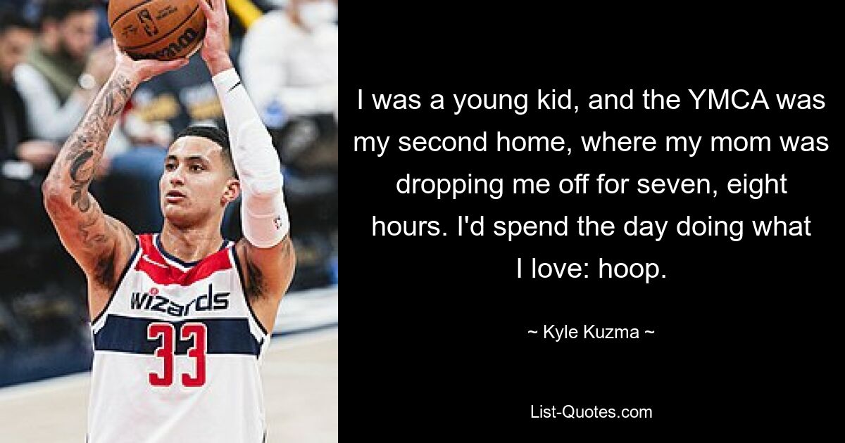 I was a young kid, and the YMCA was my second home, where my mom was dropping me off for seven, eight hours. I'd spend the day doing what I love: hoop. — © Kyle Kuzma