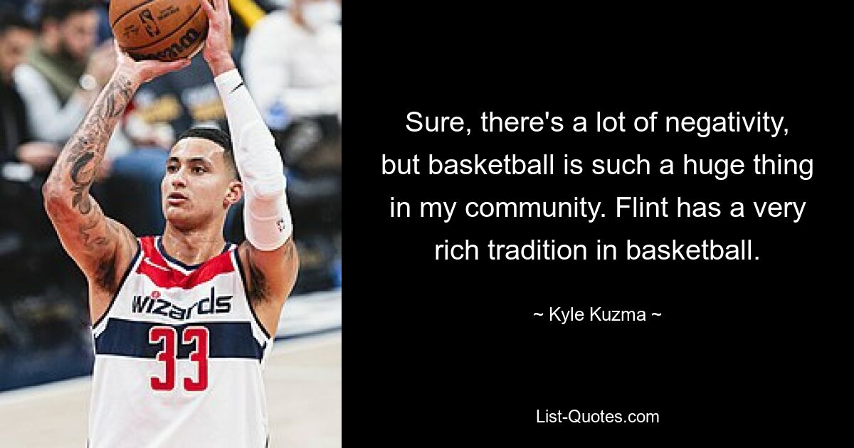 Sure, there's a lot of negativity, but basketball is such a huge thing in my community. Flint has a very rich tradition in basketball. — © Kyle Kuzma