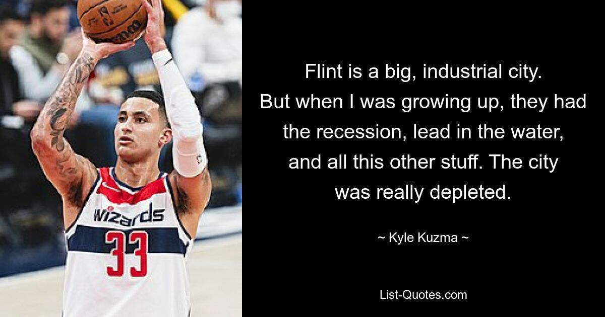 Flint is a big, industrial city. But when I was growing up, they had the recession, lead in the water, and all this other stuff. The city was really depleted. — © Kyle Kuzma