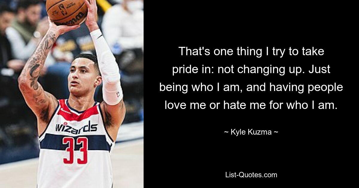 That's one thing I try to take pride in: not changing up. Just being who I am, and having people love me or hate me for who I am. — © Kyle Kuzma