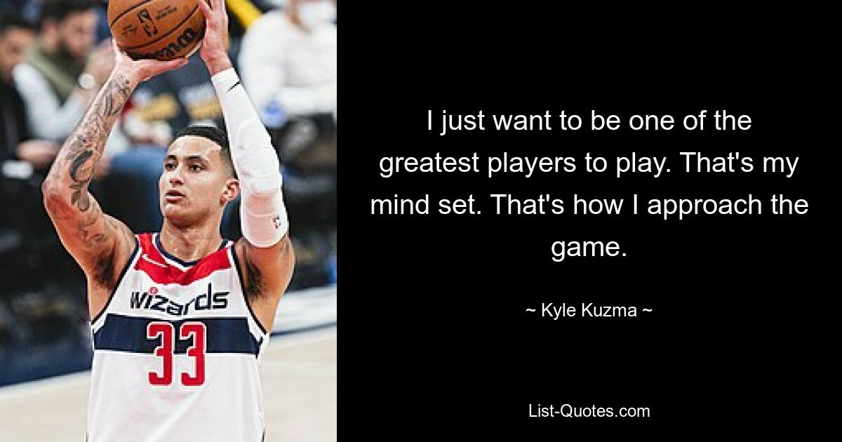 I just want to be one of the greatest players to play. That's my mind set. That's how I approach the game. — © Kyle Kuzma