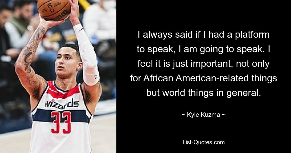 I always said if I had a platform to speak, I am going to speak. I feel it is just important, not only for African American-related things but world things in general. — © Kyle Kuzma