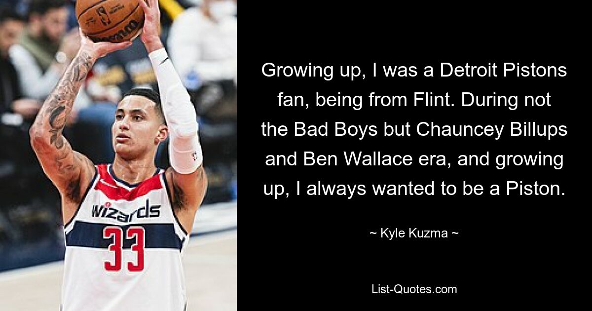 Growing up, I was a Detroit Pistons fan, being from Flint. During not the Bad Boys but Chauncey Billups and Ben Wallace era, and growing up, I always wanted to be a Piston. — © Kyle Kuzma