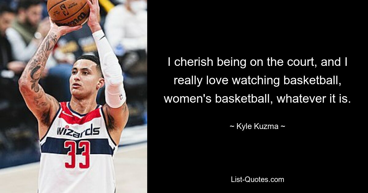 I cherish being on the court, and I really love watching basketball, women's basketball, whatever it is. — © Kyle Kuzma