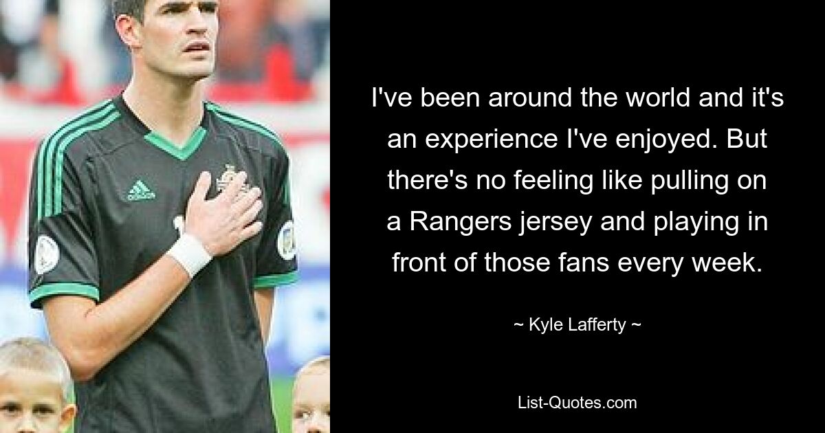 I've been around the world and it's an experience I've enjoyed. But there's no feeling like pulling on a Rangers jersey and playing in front of those fans every week. — © Kyle Lafferty