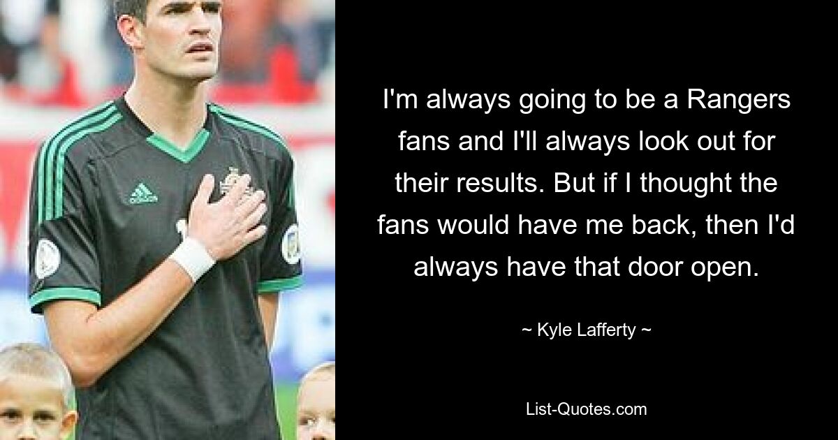 I'm always going to be a Rangers fans and I'll always look out for their results. But if I thought the fans would have me back, then I'd always have that door open. — © Kyle Lafferty