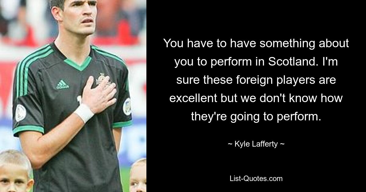 You have to have something about you to perform in Scotland. I'm sure these foreign players are excellent but we don't know how they're going to perform. — © Kyle Lafferty