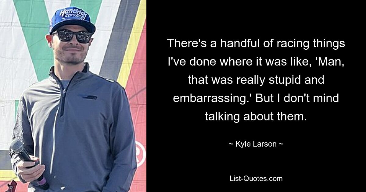 There's a handful of racing things I've done where it was like, 'Man, that was really stupid and embarrassing.' But I don't mind talking about them. — © Kyle Larson