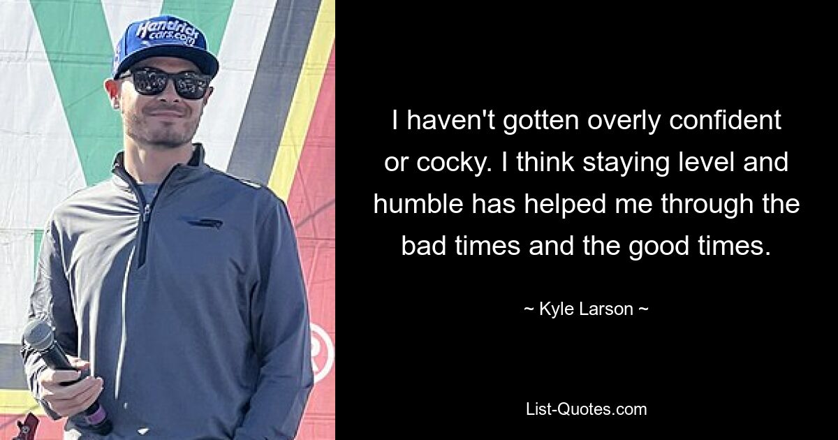 I haven't gotten overly confident or cocky. I think staying level and humble has helped me through the bad times and the good times. — © Kyle Larson