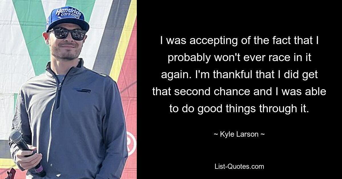 I was accepting of the fact that I probably won't ever race in it again. I'm thankful that I did get that second chance and I was able to do good things through it. — © Kyle Larson