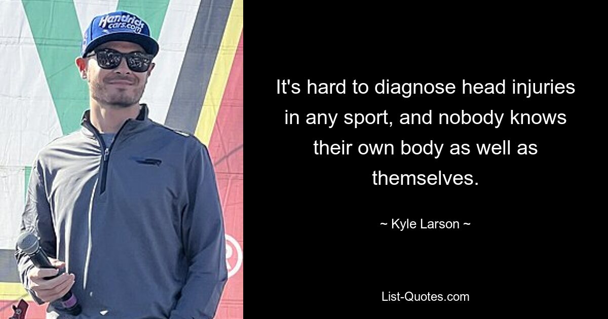 It's hard to diagnose head injuries in any sport, and nobody knows their own body as well as themselves. — © Kyle Larson