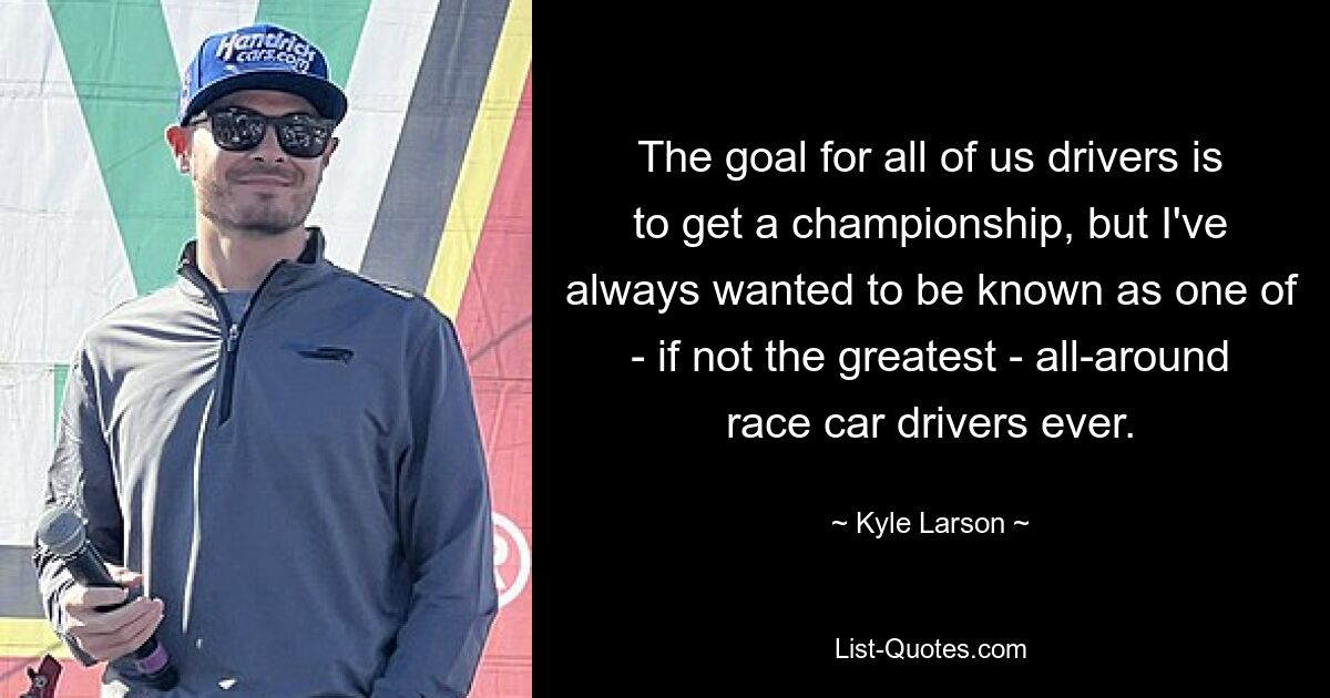 The goal for all of us drivers is to get a championship, but I've always wanted to be known as one of - if not the greatest - all-around race car drivers ever. — © Kyle Larson