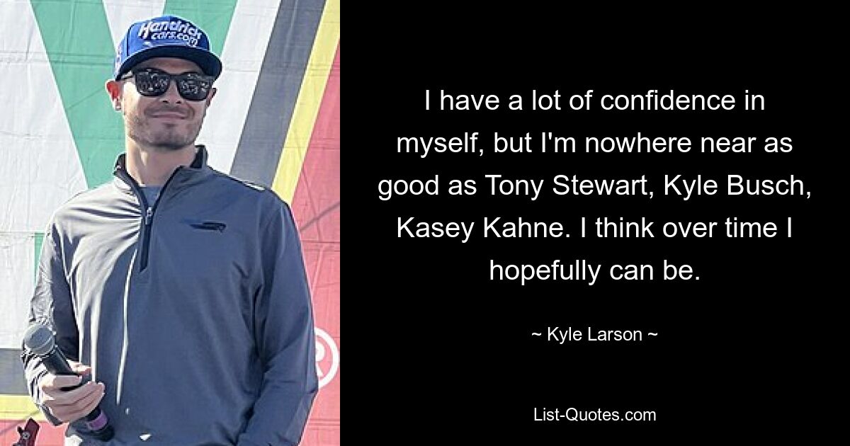 I have a lot of confidence in myself, but I'm nowhere near as good as Tony Stewart, Kyle Busch, Kasey Kahne. I think over time I hopefully can be. — © Kyle Larson