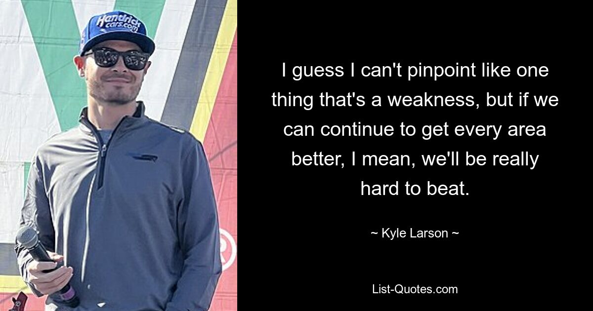 I guess I can't pinpoint like one thing that's a weakness, but if we can continue to get every area better, I mean, we'll be really hard to beat. — © Kyle Larson