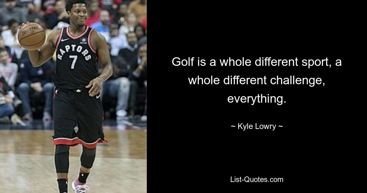 Golf is a whole different sport, a whole different challenge, everything. — © Kyle Lowry