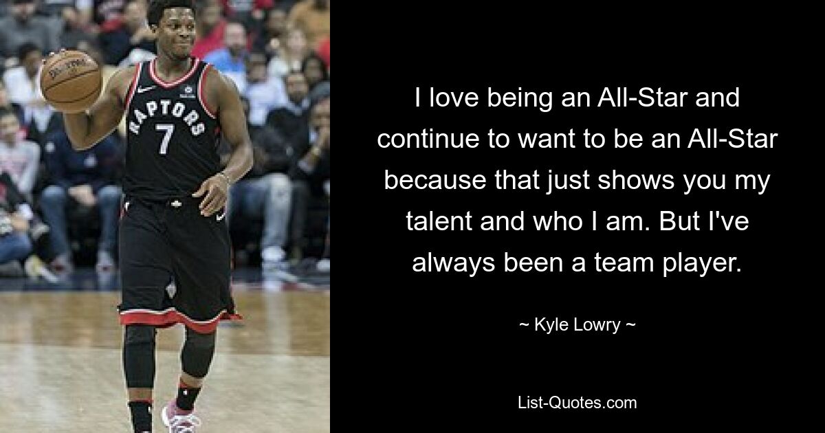 I love being an All-Star and continue to want to be an All-Star because that just shows you my talent and who I am. But I've always been a team player. — © Kyle Lowry