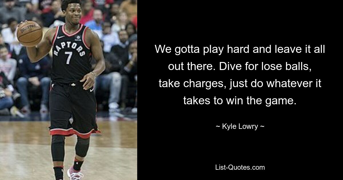 We gotta play hard and leave it all out there. Dive for lose balls, take charges, just do whatever it takes to win the game. — © Kyle Lowry