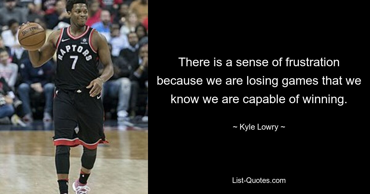 There is a sense of frustration because we are losing games that we know we are capable of winning. — © Kyle Lowry